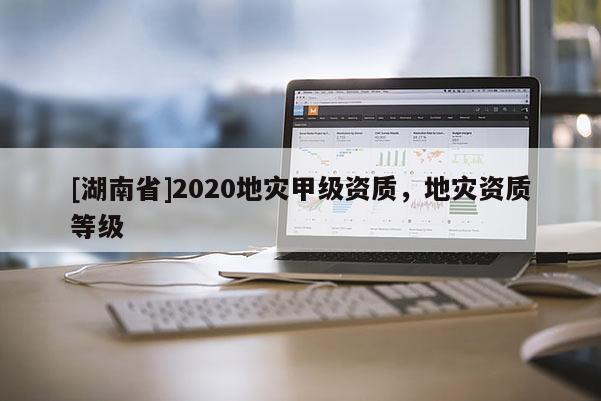 [湖南省]2020地災(zāi)甲級(jí)資質(zhì)，地災(zāi)資質(zhì)等級(jí)