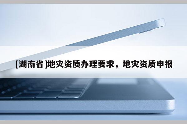 [湖南省]地災資質辦理要求，地災資質申報