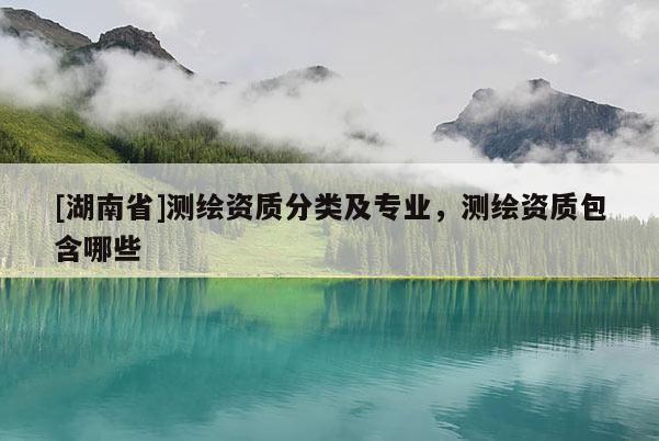 [湖南省]測(cè)繪資質(zhì)分類(lèi)及專(zhuān)業(yè)，測(cè)繪資質(zhì)包含哪些