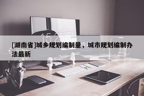 [湖南省]城鄉規劃編制量，城市規劃編制辦法最新