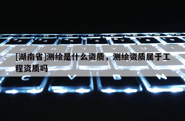[湖南省]測繪是什么資質，測繪資質屬于工程資質嗎