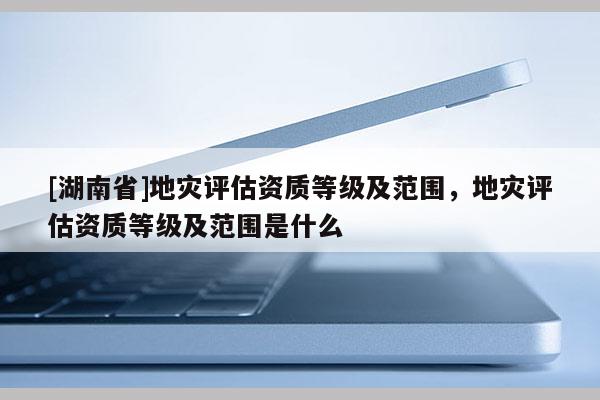[湖南省]地災(zāi)評(píng)估資質(zhì)等級(jí)及范圍，地災(zāi)評(píng)估資質(zhì)等級(jí)及范圍是什么