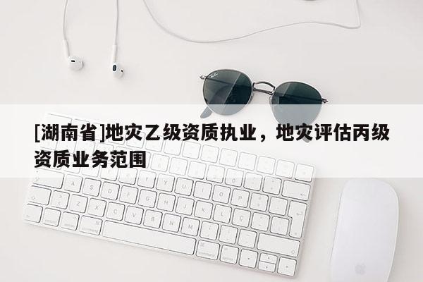 [湖南省]地災(zāi)乙級(jí)資質(zhì)執(zhí)業(yè)，地災(zāi)評(píng)估丙級(jí)資質(zhì)業(yè)務(wù)范圍