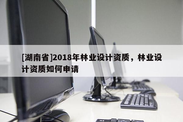 [湖南省]2018年林業(yè)設(shè)計(jì)資質(zhì)，林業(yè)設(shè)計(jì)資質(zhì)如何申請(qǐng)