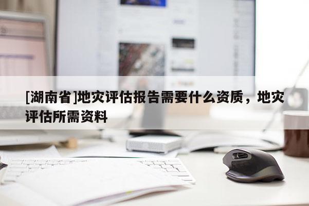 [湖南省]地災評估報告需要什么資質，地災評估所需資料