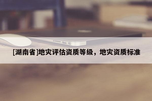 [湖南省]地災評估資質(zhì)等級，地災資質(zhì)標準