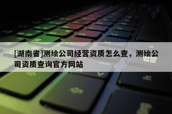 [湖南省]測(cè)繪公司經(jīng)營(yíng)資質(zhì)怎么查，測(cè)繪公司資質(zhì)查詢官方網(wǎng)站