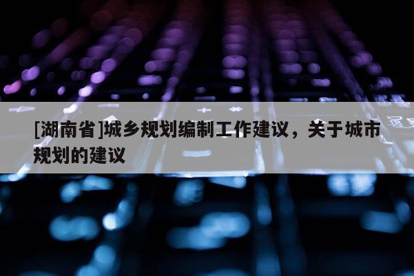 [湖南省]城鄉規劃編制工作建議，關于城市規劃的建議