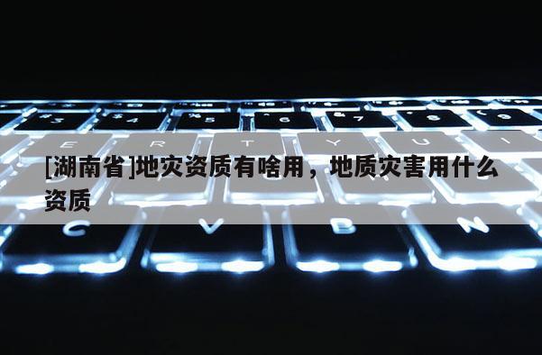 [湖南省]地災(zāi)資質(zhì)有啥用，地質(zhì)災(zāi)害用什么資質(zhì)