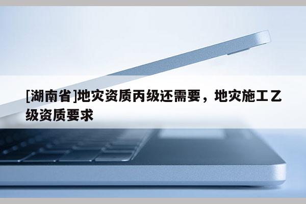 [湖南省]地災(zāi)資質(zhì)丙級還需要，地災(zāi)施工乙級資質(zhì)要求