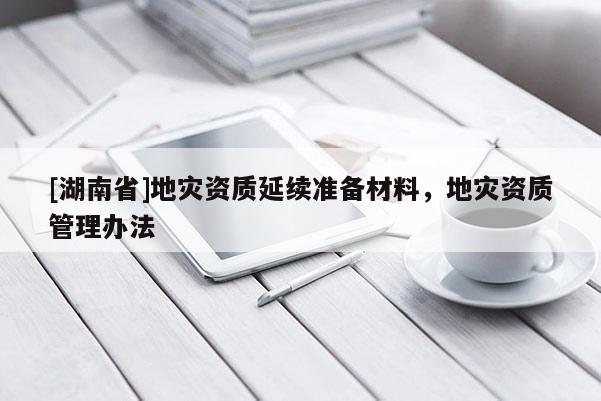 [湖南省]地災(zāi)資質(zhì)延續(xù)準(zhǔn)備材料，地災(zāi)資質(zhì)管理辦法