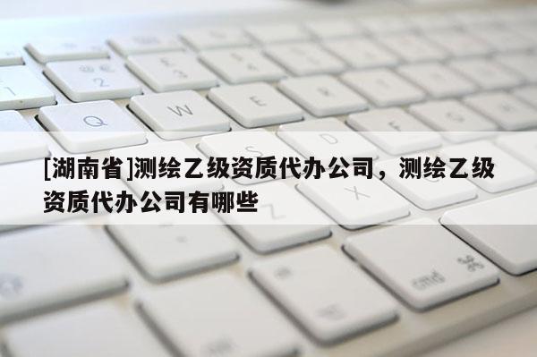 [湖南省]測繪乙級資質代辦公司，測繪乙級資質代辦公司有哪些