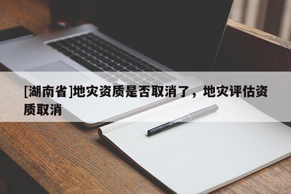 [湖南省]地災(zāi)資質(zhì)是否取消了，地災(zāi)評估資質(zhì)取消