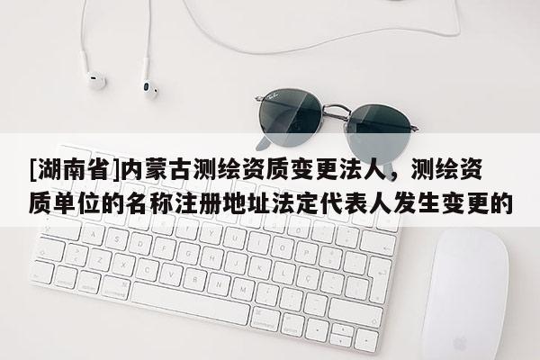 [湖南省]內蒙古測繪資質變更法人，測繪資質單位的名稱注冊地址法定代表人發生變更的