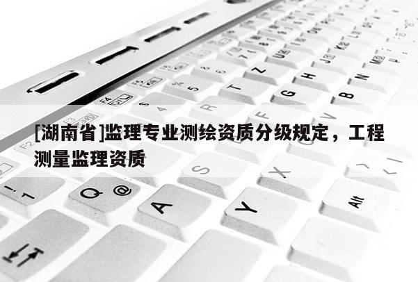 [湖南省]監(jiān)理專(zhuān)業(yè)測(cè)繪資質(zhì)分級(jí)規(guī)定，工程測(cè)量監(jiān)理資質(zhì)