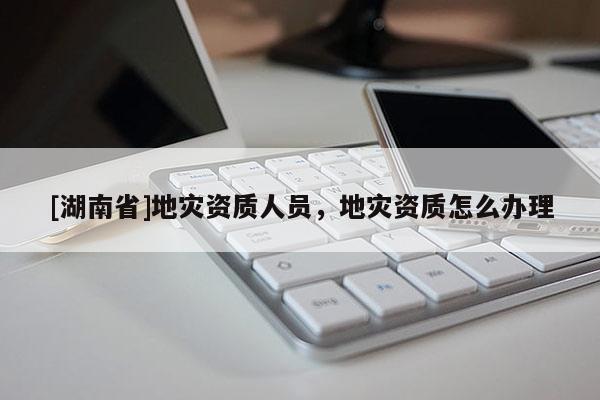 [湖南省]地災資質人員，地災資質怎么辦理