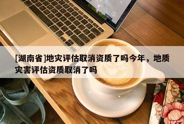 [湖南省]地災(zāi)評(píng)估取消資質(zhì)了嗎今年，地質(zhì)災(zāi)害評(píng)估資質(zhì)取消了嗎