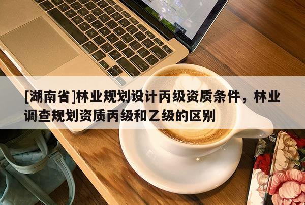 [湖南省]林業(yè)規(guī)劃設(shè)計(jì)丙級(jí)資質(zhì)條件，林業(yè)調(diào)查規(guī)劃資質(zhì)丙級(jí)和乙級(jí)的區(qū)別