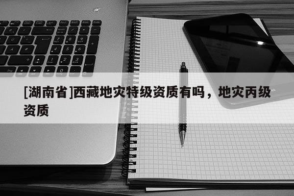 [湖南省]西藏地災(zāi)特級資質(zhì)有嗎，地災(zāi)丙級資質(zhì)