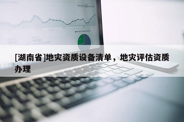 [湖南省]地災(zāi)資質(zhì)設(shè)備清單，地災(zāi)評(píng)估資質(zhì)辦理
