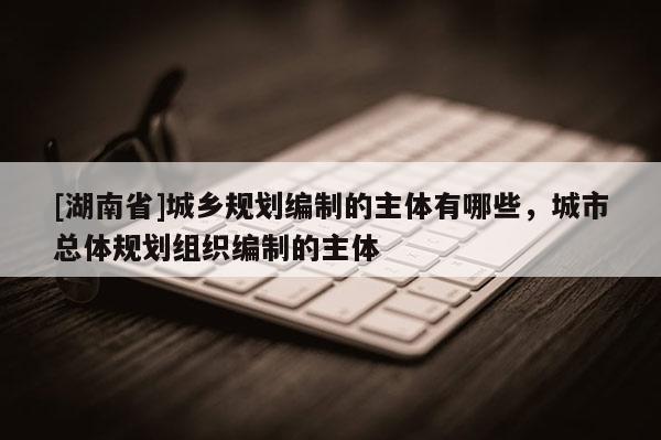 [湖南省]城鄉規劃編制的主體有哪些，城市總體規劃組織編制的主體