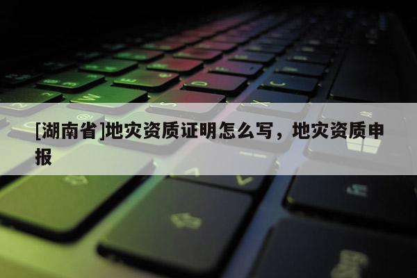[湖南省]地災(zāi)資質(zhì)證明怎么寫，地災(zāi)資質(zhì)申報(bào)