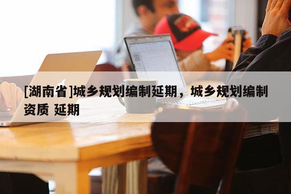 [湖南省]城鄉規劃編制延期，城鄉規劃編制資質 延期