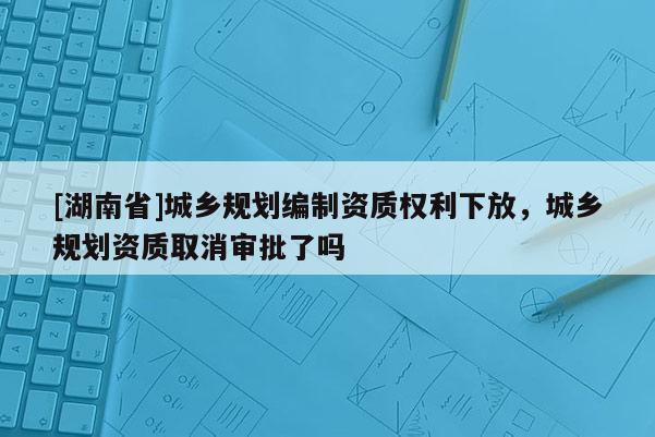 [湖南省]城鄉(xiāng)規(guī)劃編制資質(zhì)權(quán)利下放，城鄉(xiāng)規(guī)劃資質(zhì)取消審批了嗎