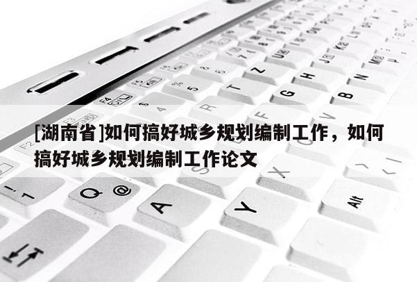 [湖南省]如何搞好城鄉規劃編制工作，如何搞好城鄉規劃編制工作論文