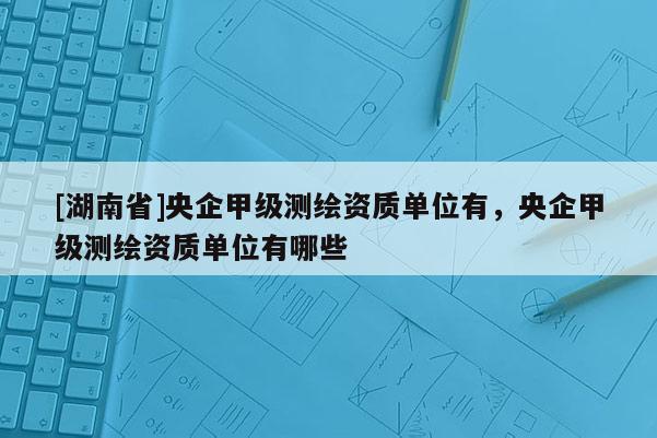[湖南省]央企甲級測繪資質單位有，央企甲級測繪資質單位有哪些