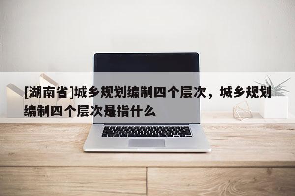 [湖南省]城鄉規劃編制四個層次，城鄉規劃編制四個層次是指什么