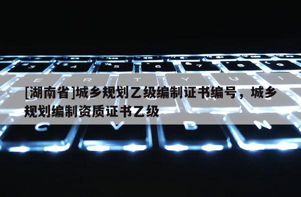 [湖南省]城鄉規劃乙級編制證書編號，城鄉規劃編制資質證書乙級