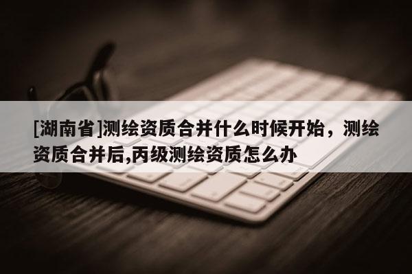 [湖南省]測繪資質合并什么時候開始，測繪資質合并后,丙級測繪資質怎么辦
