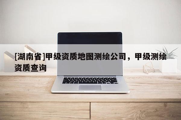 [湖南省]甲級資質(zhì)地圖測繪公司，甲級測繪資質(zhì)查詢