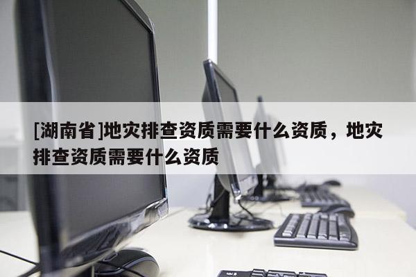 [湖南省]地災(zāi)排查資質(zhì)需要什么資質(zhì)，地災(zāi)排查資質(zhì)需要什么資質(zhì)