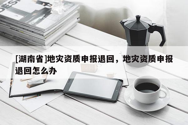 [湖南省]地災資質申報退回，地災資質申報退回怎么辦