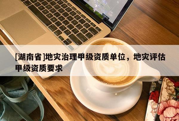 [湖南省]地災治理甲級資質單位，地災評估甲級資質要求