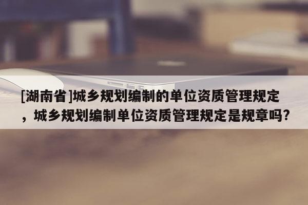 [湖南省]城鄉規劃編制的單位資質管理規定，城鄉規劃編制單位資質管理規定是規章嗎?
