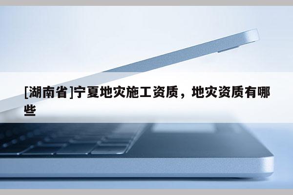 [湖南省]寧夏地災施工資質，地災資質有哪些