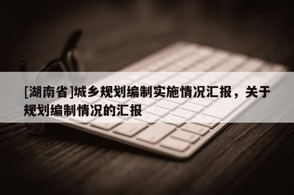 [湖南省]城鄉(xiāng)規(guī)劃編制實(shí)施情況匯報(bào)，關(guān)于規(guī)劃編制情況的匯報(bào)