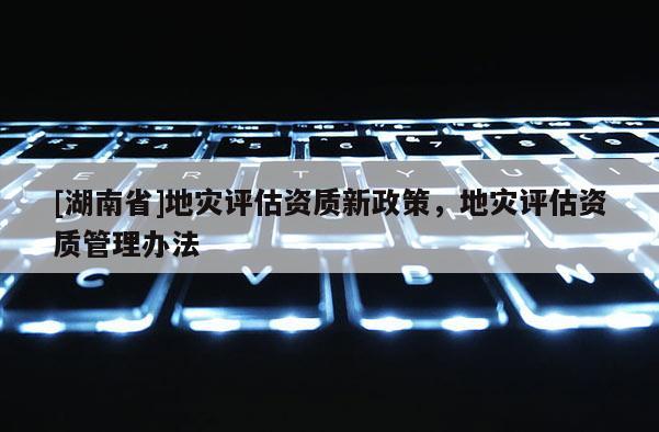 [湖南省]地災評估資質新政策，地災評估資質管理辦法
