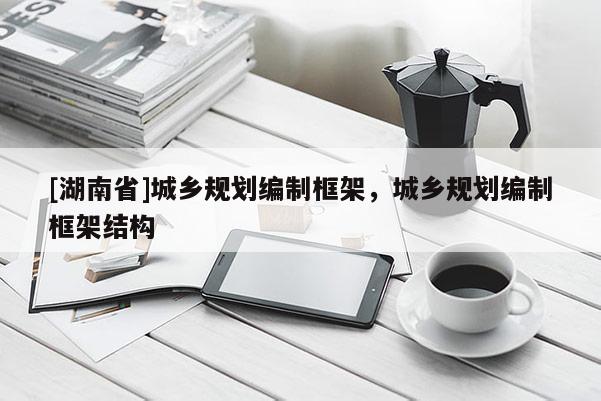 [湖南省]城鄉規劃編制框架，城鄉規劃編制框架結構