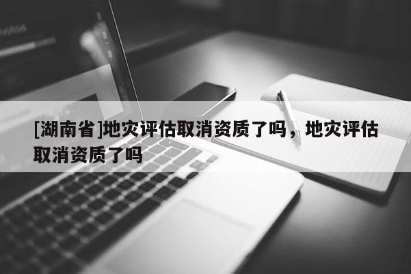 [湖南省]地災評估取消資質了嗎，地災評估取消資質了嗎