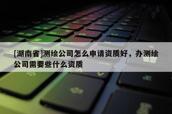 [湖南省]測繪公司怎么申請資質(zhì)好，辦測繪公司需要些什么資質(zhì)