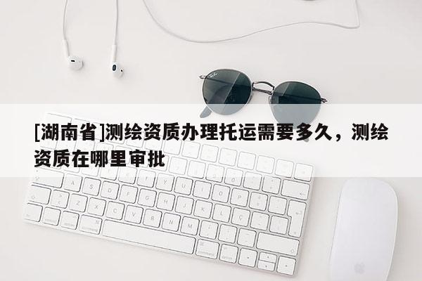 [湖南省]測繪資質辦理托運需要多久，測繪資質在哪里審批