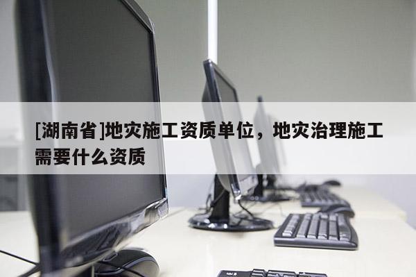[湖南省]地災(zāi)施工資質(zhì)單位，地災(zāi)治理施工需要什么資質(zhì)