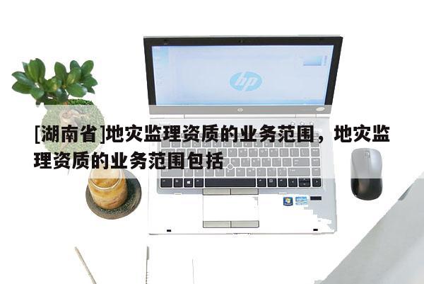 [湖南省]地災(zāi)監(jiān)理資質(zhì)的業(yè)務(wù)范圍，地災(zāi)監(jiān)理資質(zhì)的業(yè)務(wù)范圍包括