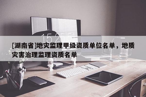 [湖南省]地災監理甲級資質單位名單，地質災害治理監理資質名單