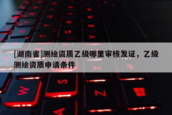 [湖南省]測繪資質乙級哪里審核發證，乙級測繪資質申請條件