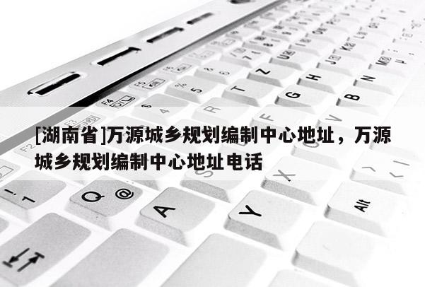 [湖南省]萬源城鄉(xiāng)規(guī)劃編制中心地址，萬源城鄉(xiāng)規(guī)劃編制中心地址電話